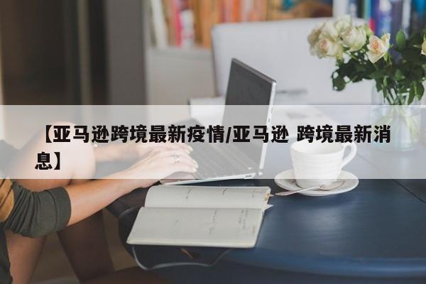 【亚马逊跨境最新疫情/亚马逊 跨境最新消息】