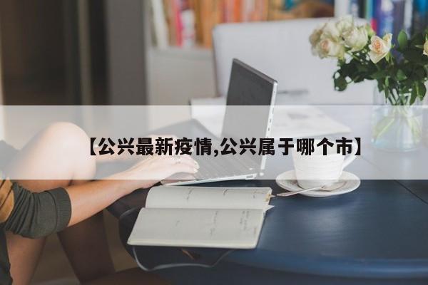 【公兴最新疫情,公兴属于哪个市】