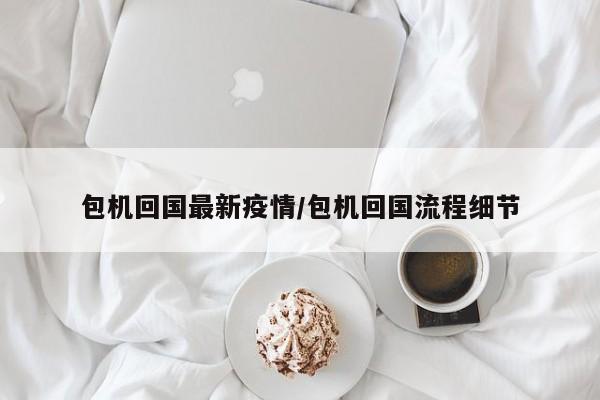 包机回国最新疫情/包机回国流程细节