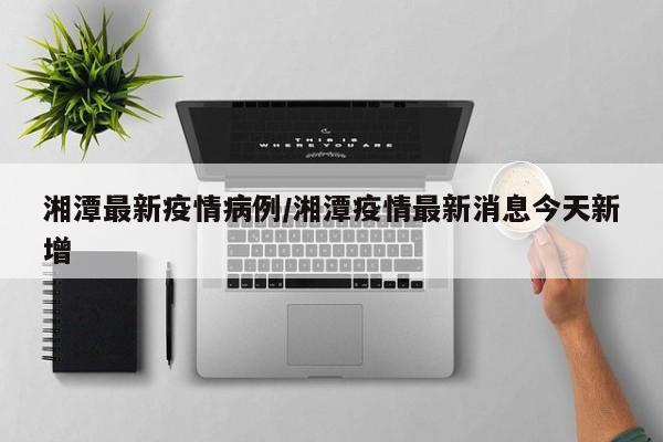 湘潭最新疫情病例/湘潭疫情最新消息今天新增