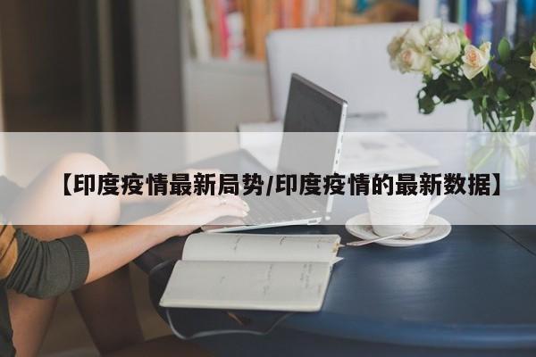 【印度疫情最新局势/印度疫情的最新数据】