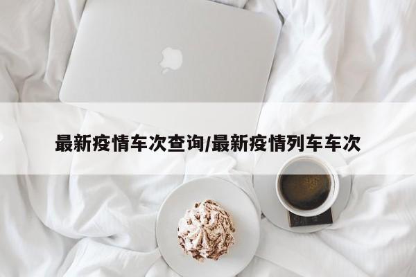 最新疫情车次查询/最新疫情列车车次