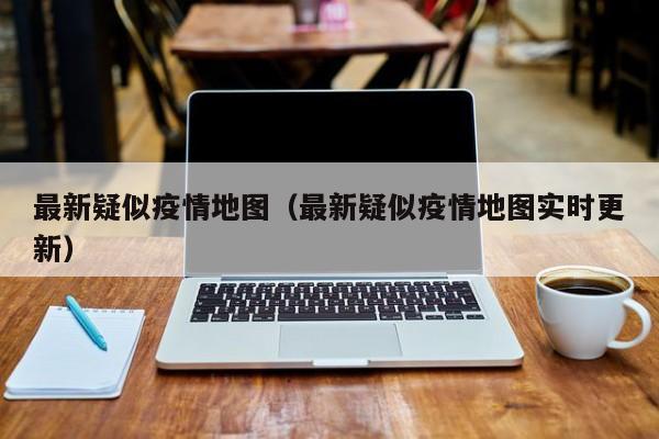最新疑似疫情地图（最新疑似疫情地图实时更新）