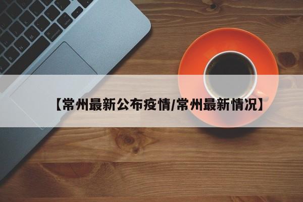 【常州最新公布疫情/常州最新情况】