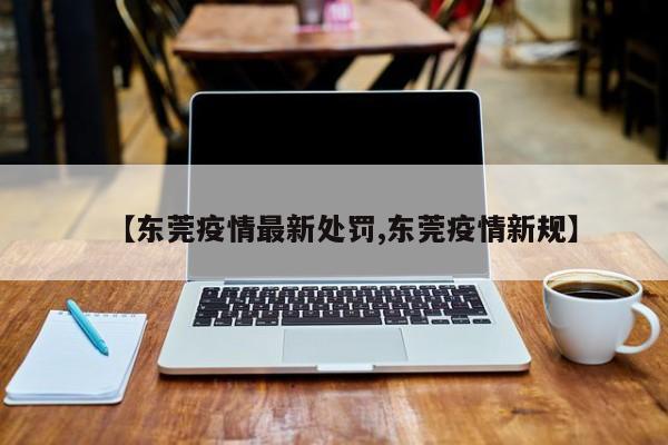 【东莞疫情最新处罚,东莞疫情新规】