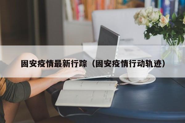 固安疫情最新行踪（固安疫情行动轨迹）