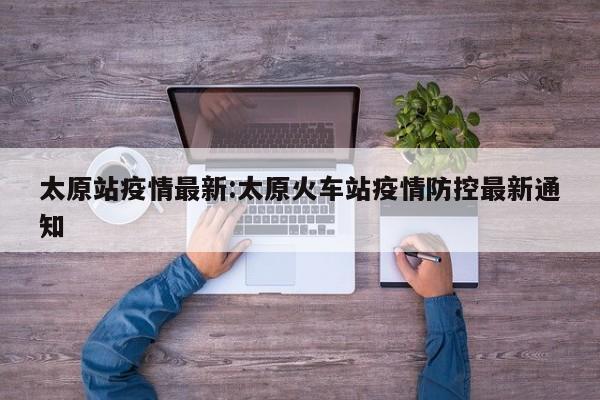 太原站疫情最新:太原火车站疫情防控最新通知