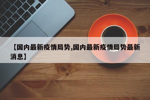 【国内最新疫情局势,国内最新疫情局势最新消息】