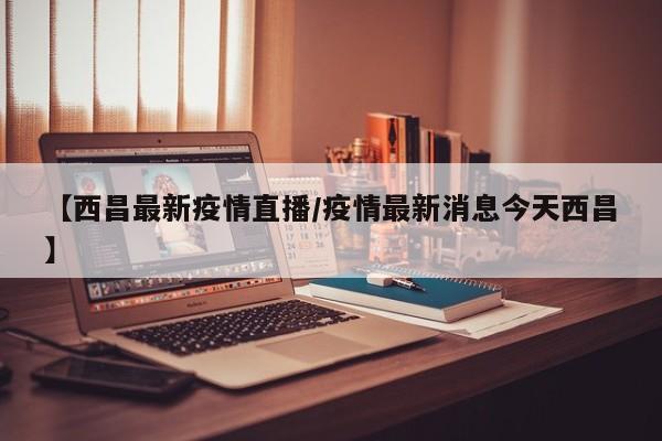 【西昌最新疫情直播/疫情最新消息今天西昌】