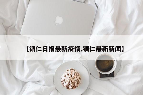 【铜仁日报最新疫情,铜仁最新新闻】