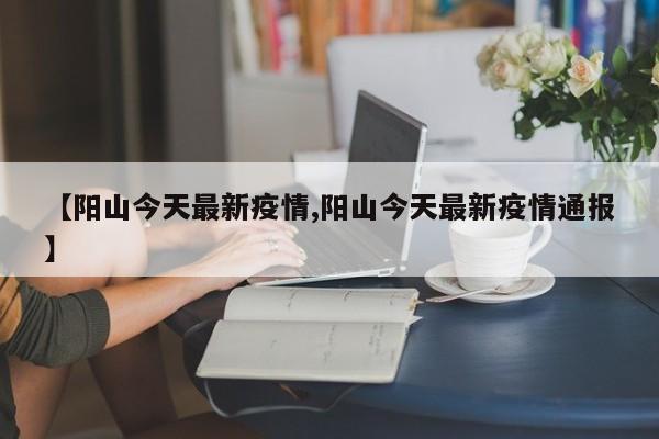【阳山今天最新疫情,阳山今天最新疫情通报】