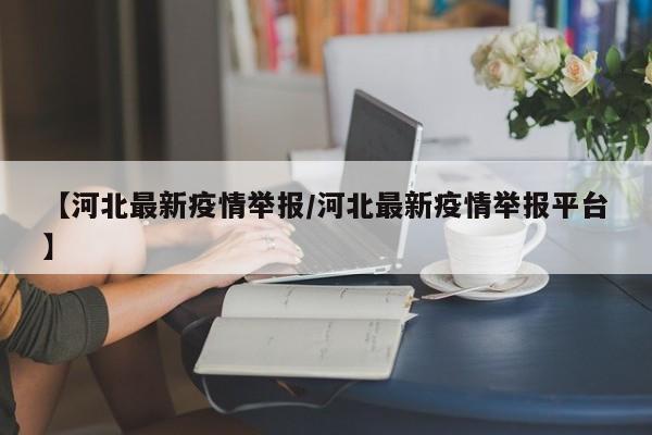 【河北最新疫情举报/河北最新疫情举报平台】