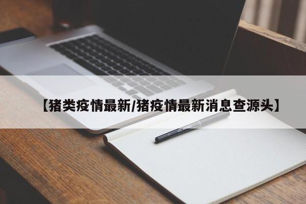 【猪类疫情最新/猪疫情最新消息查源头】