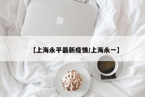 【上海永平最新疫情/上海永一】