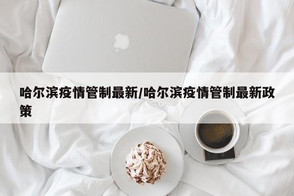 哈尔滨疫情管制最新/哈尔滨疫情管制最新政策