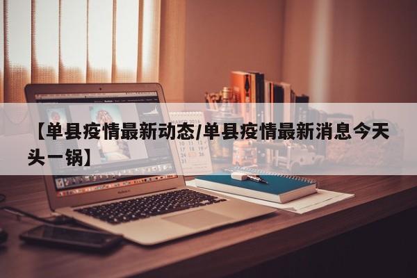 【单县疫情最新动态/单县疫情最新消息今天头一锅】