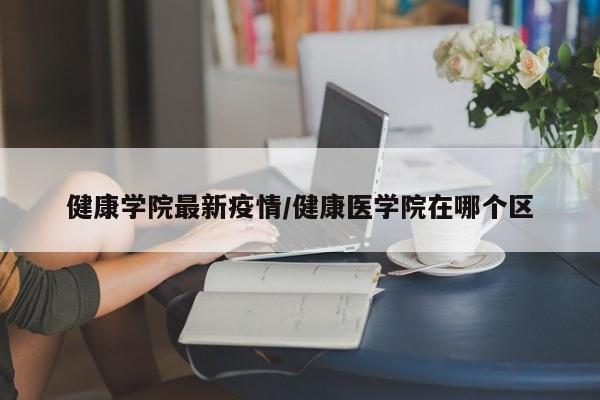 健康学院最新疫情/健康医学院在哪个区