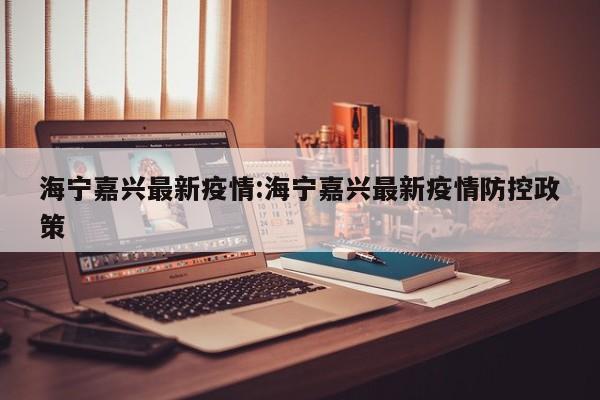海宁嘉兴最新疫情:海宁嘉兴最新疫情防控政策