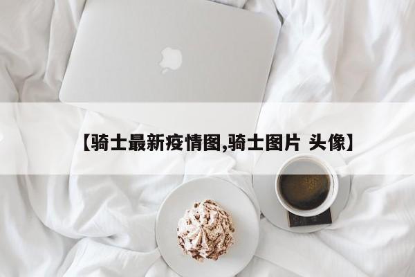 【骑士最新疫情图,骑士图片 头像】