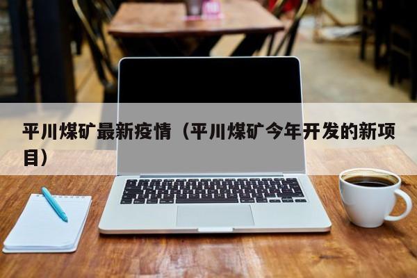 平川煤矿最新疫情（平川煤矿今年开发的新项目）