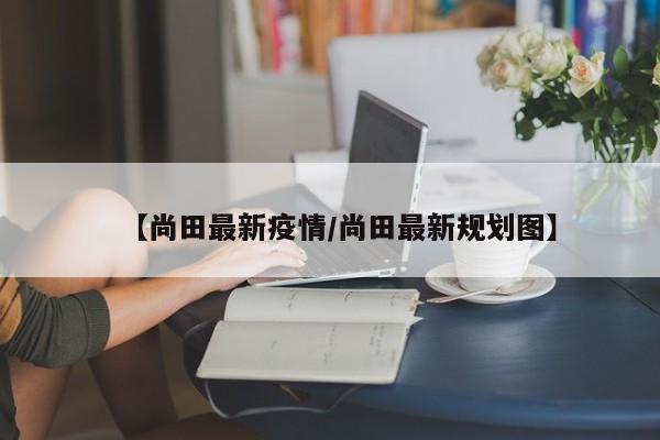 【尚田最新疫情/尚田最新规划图】