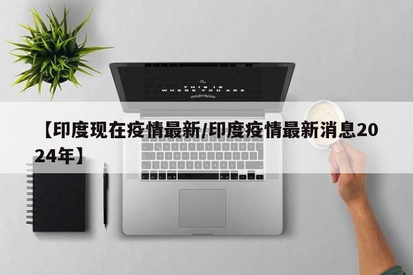 【印度现在疫情最新/印度疫情最新消息2024年】