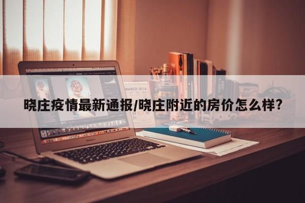 晓庄疫情最新通报/晓庄附近的房价怎么样?