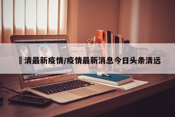 褔清最新疫情/疫情最新消息今日头条清远