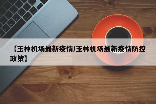 【玉林机场最新疫情/玉林机场最新疫情防控政策】