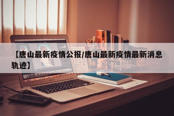 【唐山最新疫情公报/唐山最新疫情最新消息轨迹】