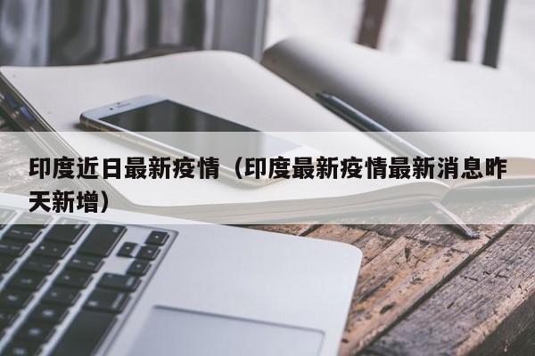 印度近日最新疫情（印度最新疫情最新消息昨天新增）