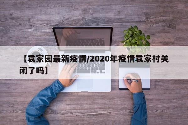 【袁家园最新疫情/2020年疫情袁家村关闭了吗】