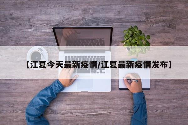 【江夏今天最新疫情/江夏最新疫情发布】