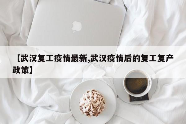 【武汉复工疫情最新,武汉疫情后的复工复产政策】