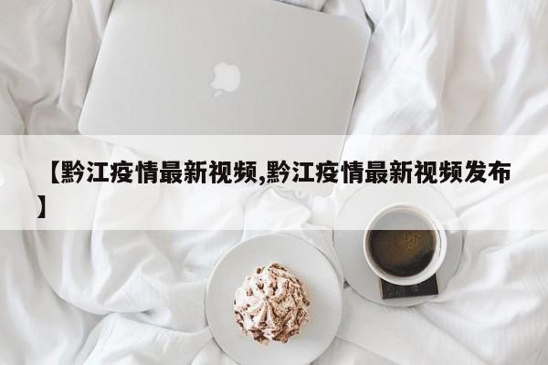 【黔江疫情最新视频,黔江疫情最新视频发布】