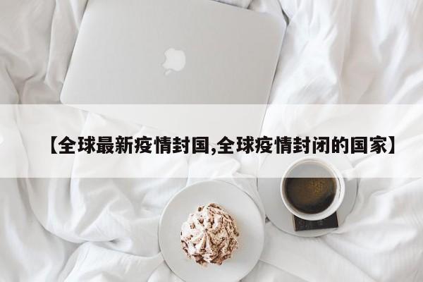 【全球最新疫情封国,全球疫情封闭的国家】