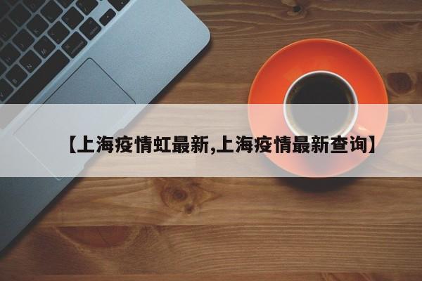 【上海疫情虹最新,上海疫情最新查询】
