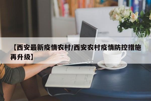 【西安最新疫情农村/西安农村疫情防控措施再升级】