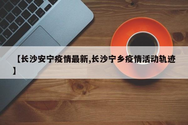 【长沙安宁疫情最新,长沙宁乡疫情活动轨迹】
