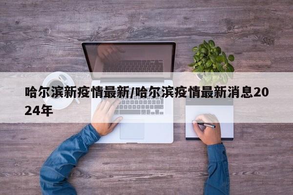 哈尔滨新疫情最新/哈尔滨疫情最新消息2024年