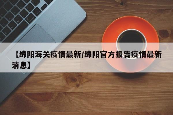 【绵阳海关疫情最新/绵阳官方报告疫情最新消息】