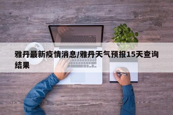 雅丹最新疫情消息/雅丹天气预报15天查询结果