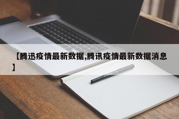 【腾迅疫情最新数据,腾讯疫情最新数据消息】