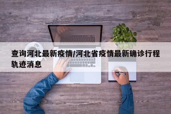 查询河北最新疫情/河北省疫情最新确诊行程轨迹消息