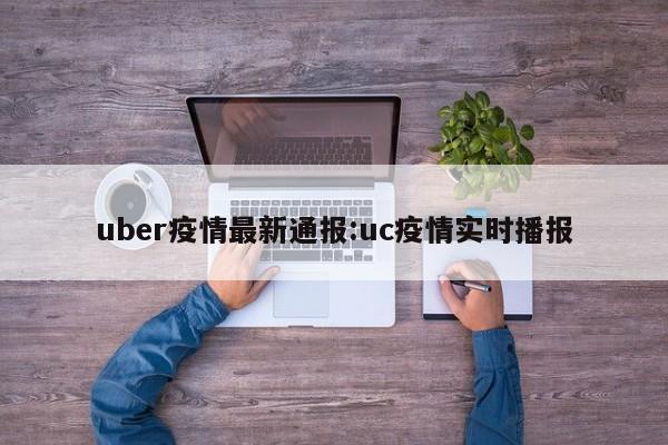 uber疫情最新通报:uc疫情实时播报