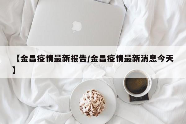 【金昌疫情最新报告/金昌疫情最新消息今天】