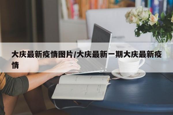 大庆最新疫情图片/大庆最新一期大庆最新疫情
