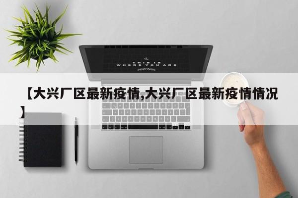 【大兴厂区最新疫情,大兴厂区最新疫情情况】