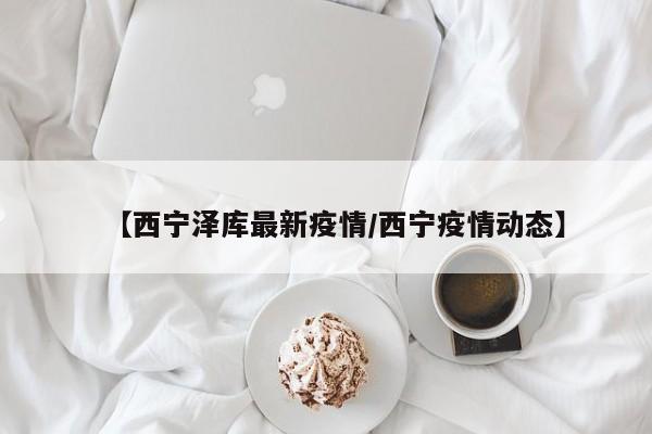【西宁泽库最新疫情/西宁疫情动态】