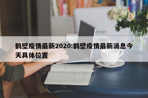 鹤壁疫情最新2020:鹤壁疫情最新消息今天具体位置